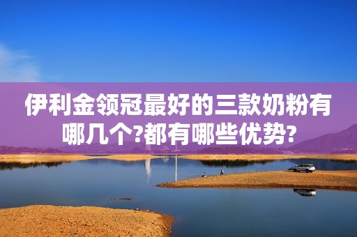 伊利金领冠最好的三款奶粉有哪几个?都有哪些优势?