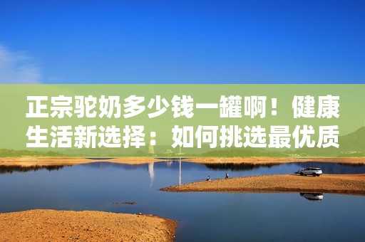 正宗驼奶多少钱一罐啊！健康生活新选择：如何挑选最优质的驼奶粉