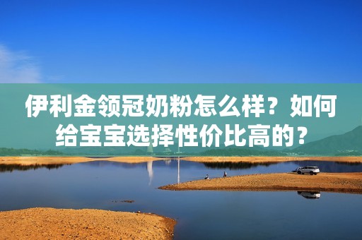 伊利金领冠奶粉怎么样？如何给宝宝选择性价比高的？