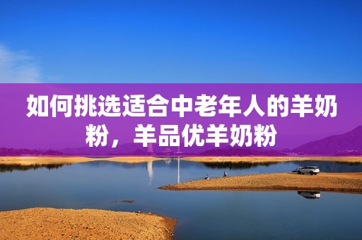 如何挑选适合中老年人的羊奶粉，羊品优羊奶粉