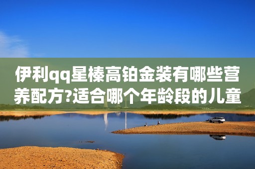 伊利qq星榛高铂金装有哪些营养配方?适合哪个年龄段的儿童?
