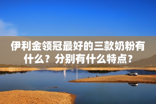伊利金领冠最好的三款奶粉有什么？分别有什么特点？