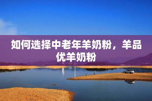 如何选择中老年羊奶粉，羊品优羊奶粉