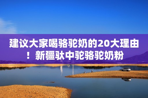 建议大家喝骆驼奶的20大理由！新疆驮中驼骆驼奶粉