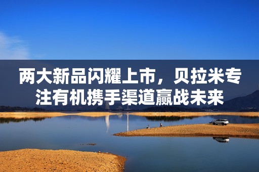两大新品闪耀上市，贝拉米专注有机携手渠道赢战未来