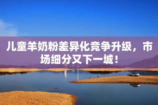 儿童羊奶粉差异化竞争升级，市场细分又下一城！