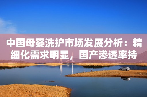 中国母婴洗护市场发展分析：精细化需求明显，国产渗透率持续增长