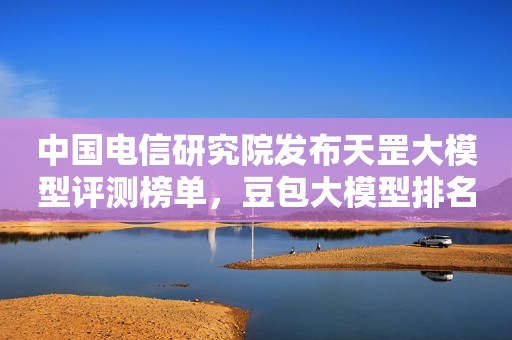 中国电信研究院发布天罡大模型评测榜单，豆包大模型排名国产第一