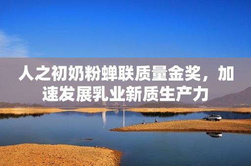 人之初奶粉蝉联质量金奖，加速发展乳业新质生产力