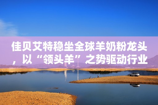 佳贝艾特稳坐全球羊奶粉龙头，以“领头羊”之势驱动行业高质量前行