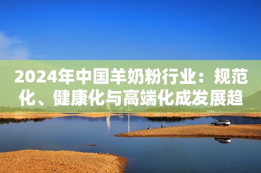 2024年中国羊奶粉行业：规范化、健康化与高端化成发展趋势