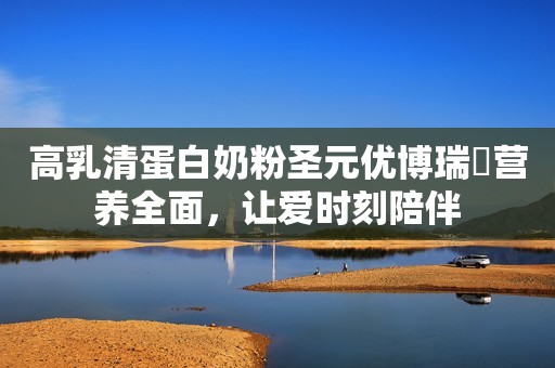 高乳清蛋白奶粉圣元优博瑞霂营养全面，让爱时刻陪伴