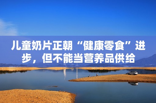 儿童奶片正朝“健康零食”进步，但不能当营养品供给