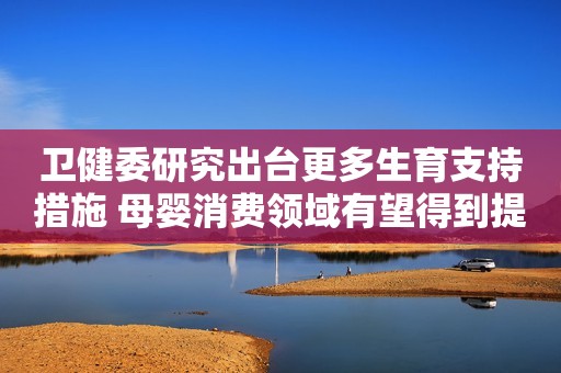 卫健委研究出台更多生育支持措施 母婴消费领域有望得到提振