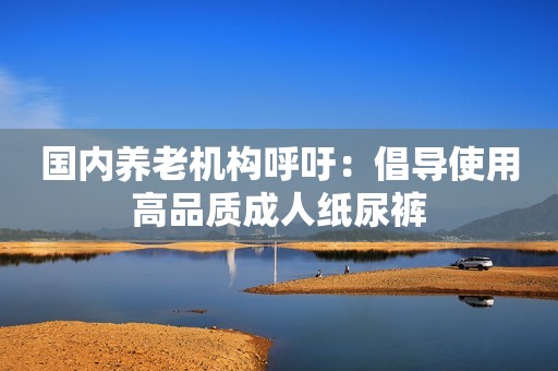 国内养老机构呼吁：倡导使用高品质成人纸尿裤