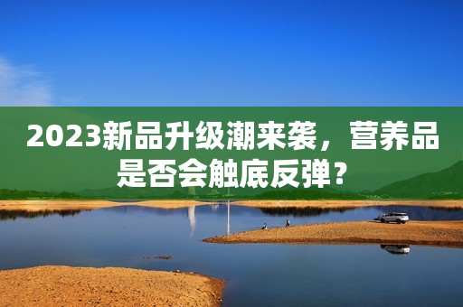 2023新品升级潮来袭，营养品是否会触底反弹？
