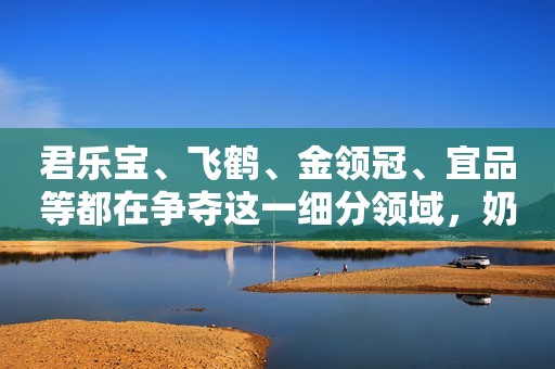 君乐宝、飞鹤、金领冠、宜品等都在争夺这一细分领域，奶源成乳企布局重点！