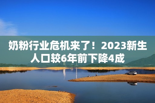 奶粉行业危机来了！2023新生人口较6年前下降4成