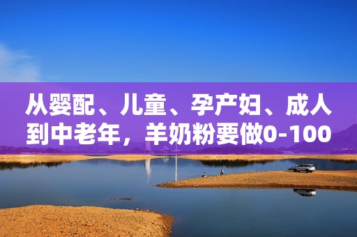 从婴配、儿童、孕产妇、成人到中老年，羊奶粉要做0-100岁的生意！