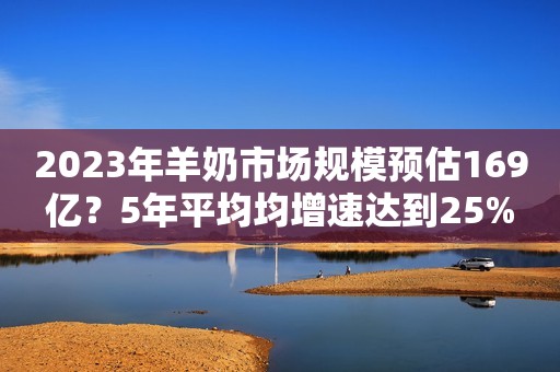 2023年羊奶市场规模预估169亿？5年平均均增速达到25%