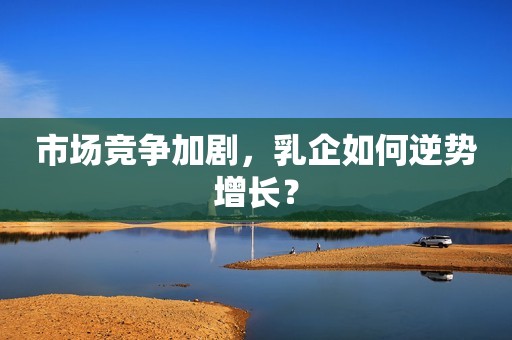 市场竞争加剧，乳企如何逆势增长？