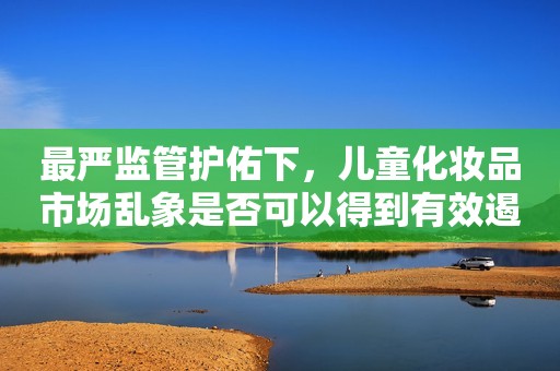 最严监管护佑下，儿童化妆品市场乱象是否可以得到有效遏制？