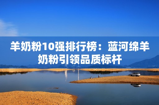 羊奶粉10强排行榜：蓝河绵羊奶粉引领品质标杆