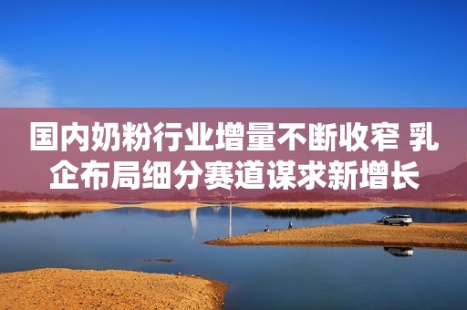 国内奶粉行业增量不断收窄 乳企布局细分赛道谋求新增长