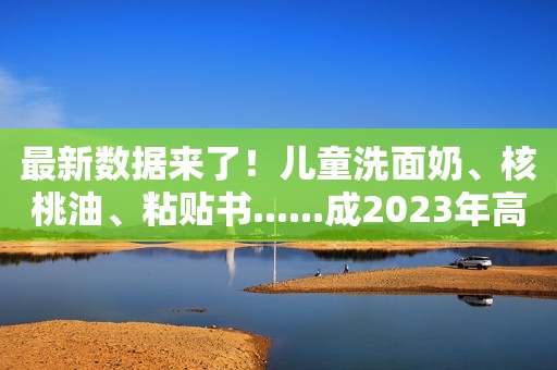 最新数据来了！儿童洗面奶、核桃油、粘贴书......成2023年高增长母婴细分品类代表