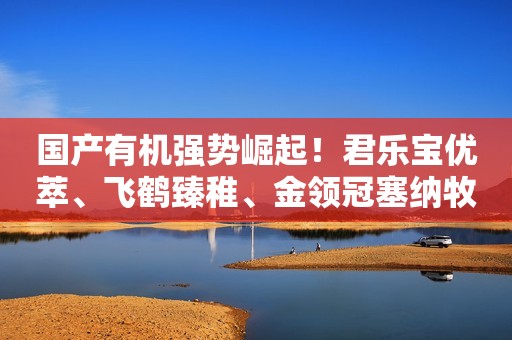 国产有机强势崛起！君乐宝优萃、飞鹤臻稚、金领冠塞纳牧等热度指数占比超78%