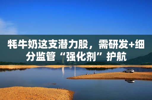 牦牛奶这支潜力股，需研发+细分监管“强化剂”护航