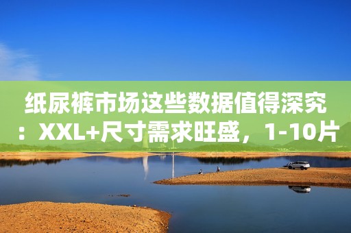 纸尿裤市场这些数据值得深究：XXL+尺寸需求旺盛，1-10片小包装增速惊人……