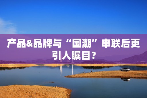 产品&品牌与“国潮”串联后更引人瞩目？