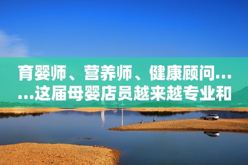 育婴师、营养师、健康顾问……这届母婴店员越来越专业和多元