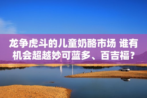 龙争虎斗的儿童奶酪市场 谁有机会超越妙可蓝多、百吉福？