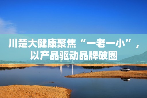 川楚大健康聚焦“一老一小”，以产品驱动品牌破圈