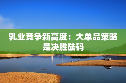 乳业竞争新高度：大单品策略是决胜砝码
