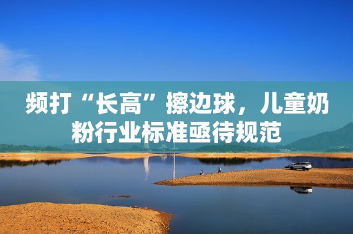 频打“长高”擦边球，儿童奶粉行业标准亟待规范