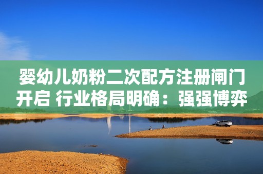 婴幼儿奶粉二次配方注册闸门开启 行业格局明确：强强博弈 弱小离场