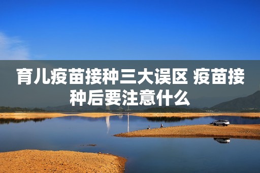 育儿疫苗接种三大误区 疫苗接种后要注意什么
