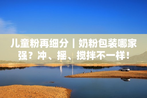儿童粉再细分｜奶粉包装哪家强？冲、摇、搅拌不一样！