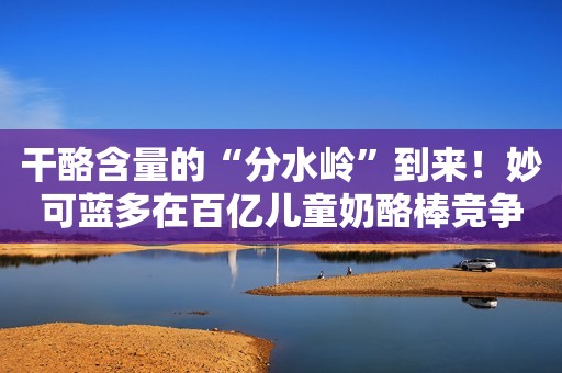 干酪含量的“分水岭”到来！妙可蓝多在百亿儿童奶酪棒竞争中有底气