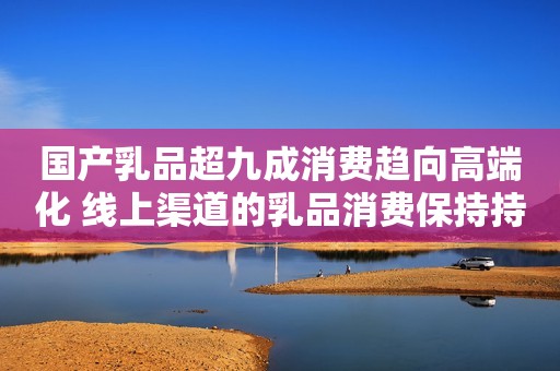 国产乳品超九成消费趋向高端化 线上渠道的乳品消费保持持续增长态势