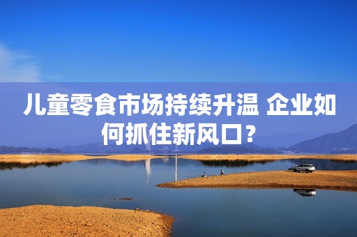 儿童零食市场持续升温 企业如何抓住新风口？