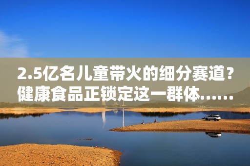 2.5亿名儿童带火的细分赛道？健康食品正锁定这一群体……
