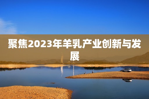 详细阅读:聚焦2023年羊乳产业创新与发展 聚焦2023年羊乳产业创新与发展