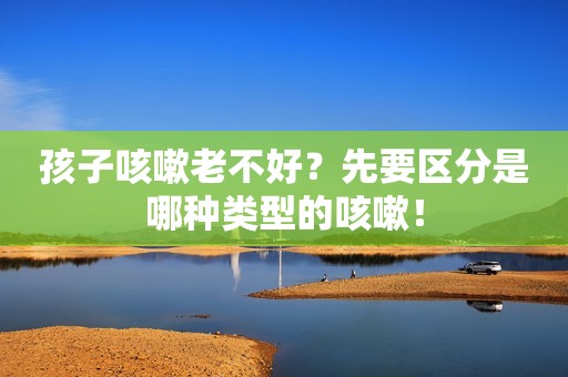 孩子咳嗽老不好？先要区分是哪种类型的咳嗽！