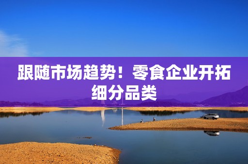 跟随市场趋势！零食企业开拓细分品类
