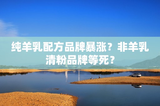 纯羊乳配方品牌暴涨？非羊乳清粉品牌等死？