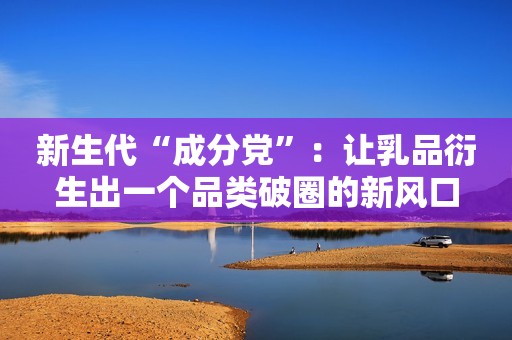 新生代“成分党”：让乳品衍生出一个品类破圈的新风口